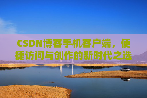 CSDN博客手机客户端，便捷访问与创作的新时代之选